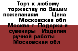 Торт к любому торжеству по Вашим пожеланиям!!!! › Цена ­ 5 000 - Московская обл., Москва г. Подарки и сувениры » Изделия ручной работы   . Московская обл.